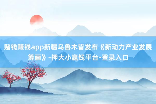 赌钱赚钱app新疆乌鲁木皆发布《新动力产业发展筹画》-押大小赢钱平台-登录入口