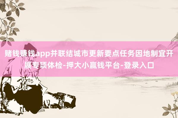 赌钱赚钱app并联结城市更新要点任务因地制宜开展专项体检-押大小赢钱平台-登录入口