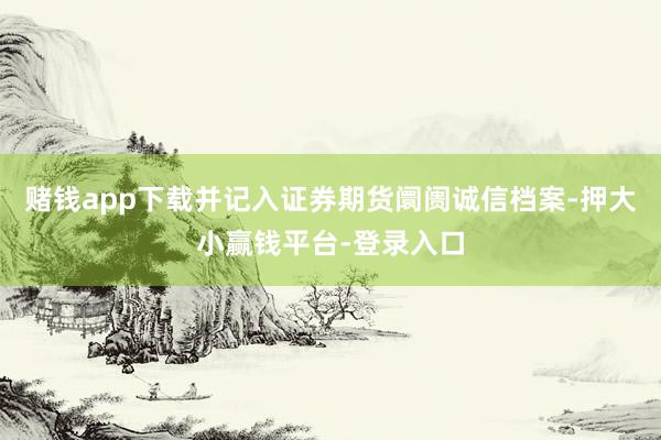 赌钱app下载并记入证券期货阛阓诚信档案-押大小赢钱平台-登录入口