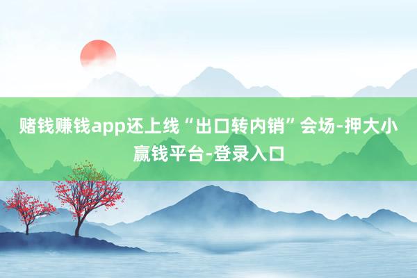 赌钱赚钱app还上线“出口转内销”会场-押大小赢钱平台-登录入口