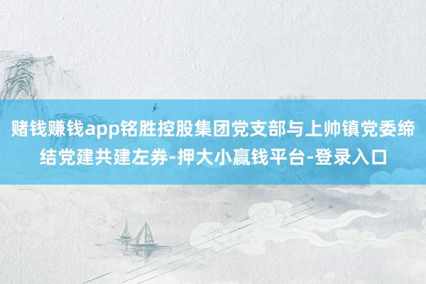 赌钱赚钱app铭胜控股集团党支部与上帅镇党委缔结党建共建左券-押大小赢钱平台-登录入口