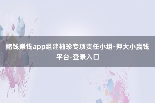 赌钱赚钱app组建袖珍专项责任小组-押大小赢钱平台-登录入口