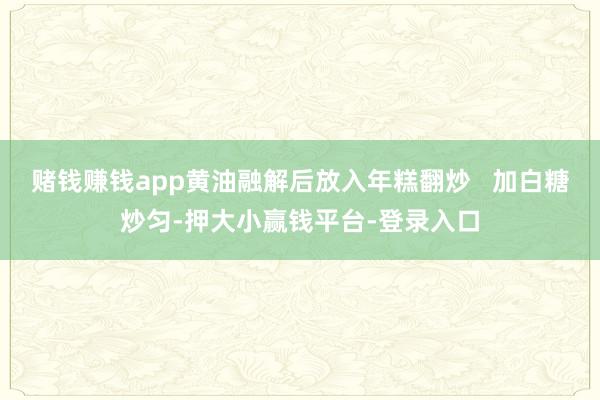 赌钱赚钱app黄油融解后放入年糕翻炒   加白糖炒匀-押大小赢钱平台-登录入口