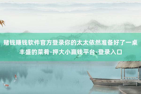 赌钱赚钱软件官方登录你的太太依然准备好了一桌丰盛的菜肴-押大小赢钱平台-登录入口