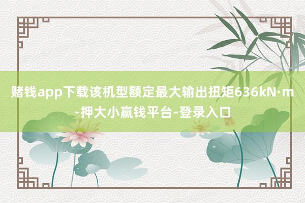 赌钱app下载该机型额定最大输出扭矩636kN·m-押大小赢钱平台-登录入口