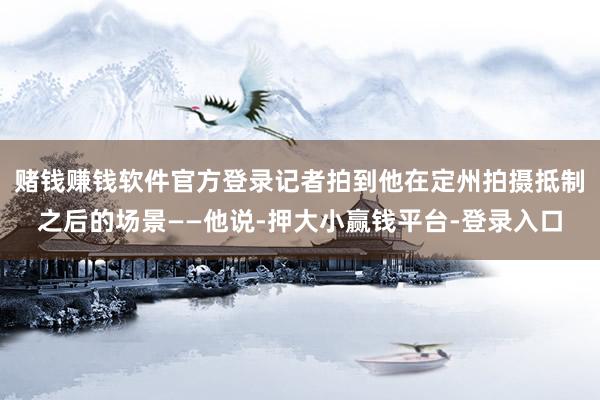 赌钱赚钱软件官方登录记者拍到他在定州拍摄抵制之后的场景——他说-押大小赢钱平台-登录入口