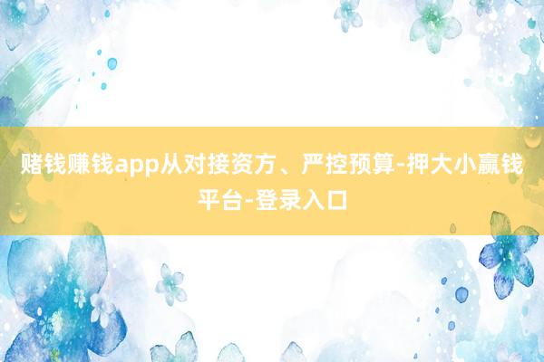 赌钱赚钱app从对接资方、严控预算-押大小赢钱平台-登录入口