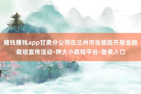 赌钱赚钱app甘肃分公司在兰州市张掖路开展金融栽培宣传活动-押大小赢钱平台-登录入口