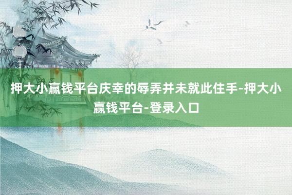 押大小赢钱平台庆幸的辱弄并未就此住手-押大小赢钱平台-登录入口