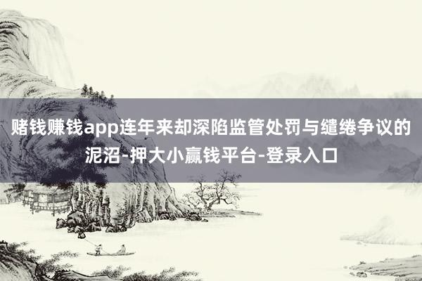 赌钱赚钱app连年来却深陷监管处罚与缱绻争议的泥沼-押大小赢钱平台-登录入口