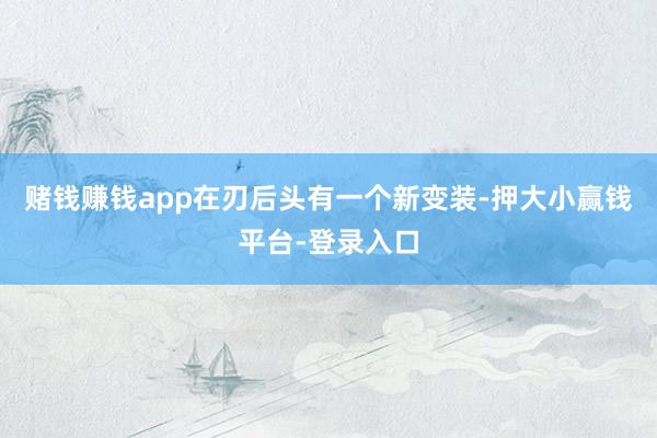 赌钱赚钱app在刃后头有一个新变装-押大小赢钱平台-登录入口
