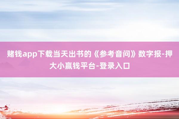 赌钱app下载当天出书的《参考音问》数字报-押大小赢钱平台-登录入口