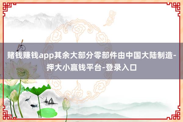 赌钱赚钱app其余大部分零部件由中国大陆制造-押大小赢钱平台-登录入口