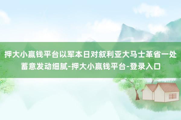 押大小赢钱平台以军本日对叙利亚大马士革省一处蓄意发动细腻-押大小赢钱平台-登录入口
