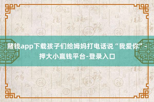赌钱app下载孩子们给姆妈打电话说“我爱你”-押大小赢钱平台-登录入口