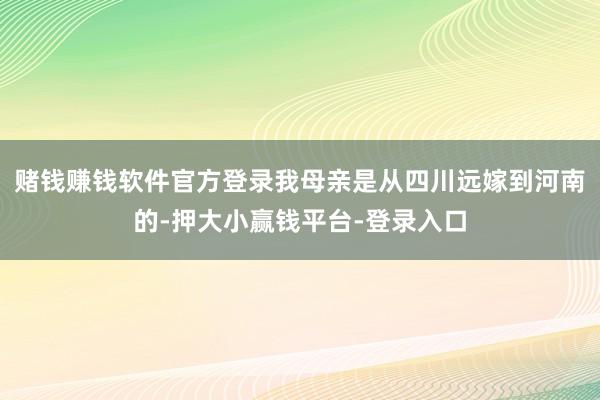 赌钱赚钱软件官方登录我母亲是从四川远嫁到河南的-押大小赢钱平台-登录入口