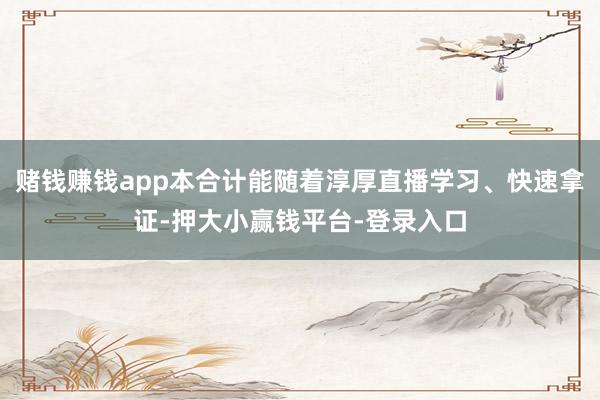 赌钱赚钱app本合计能随着淳厚直播学习、快速拿证-押大小赢钱平台-登录入口