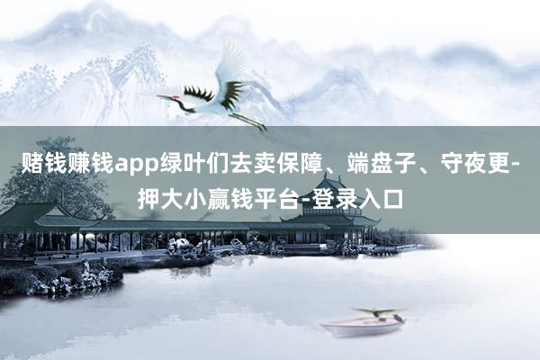 赌钱赚钱app绿叶们去卖保障、端盘子、守夜更-押大小赢钱平台-登录入口