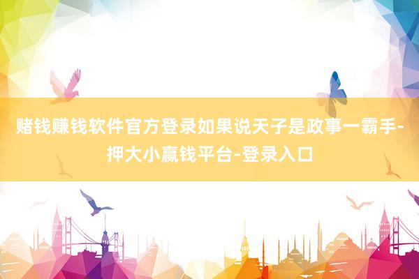 赌钱赚钱软件官方登录如果说天子是政事一霸手-押大小赢钱平台-登录入口