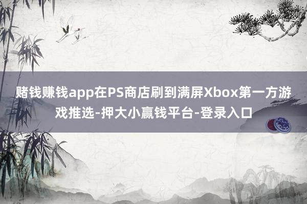 赌钱赚钱app在PS商店刷到满屏Xbox第一方游戏推选-押大小赢钱平台-登录入口