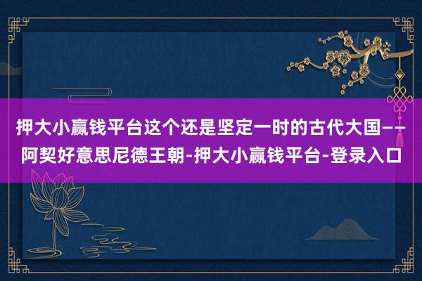 押大小赢钱平台这个还是坚定一时的古代大国——阿契好意思尼德王朝-押大小赢钱平台-登录入口