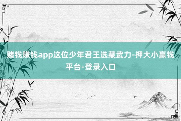 赌钱赚钱app这位少年君王选藏武力-押大小赢钱平台-登录入口