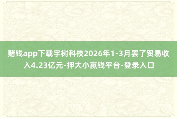 赌钱app下载宇树科技2026年1-3月罢了贸易收入4.23亿元-押大小赢钱平台-登录入口