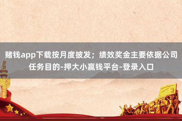 赌钱app下载按月度披发；绩效奖金主要依据公司任务目的-押大小赢钱平台-登录入口