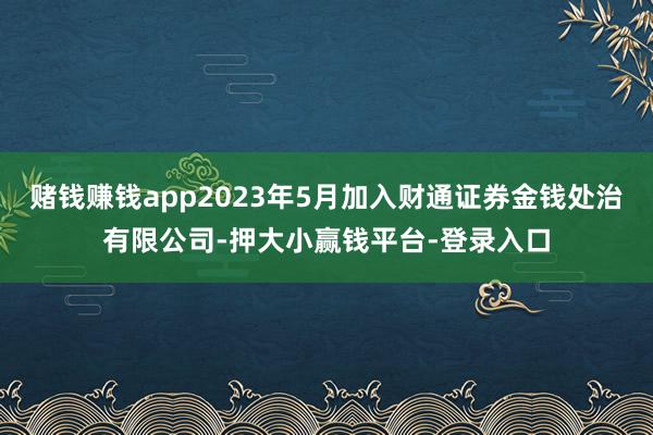赌钱赚钱app2023年5月加入财通证券金钱处治有限公司-押大小赢钱平台-登录入口