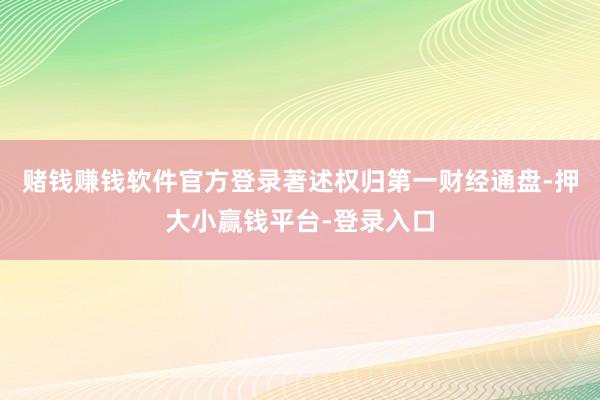 赌钱赚钱软件官方登录著述权归第一财经通盘-押大小赢钱平台-登录入口