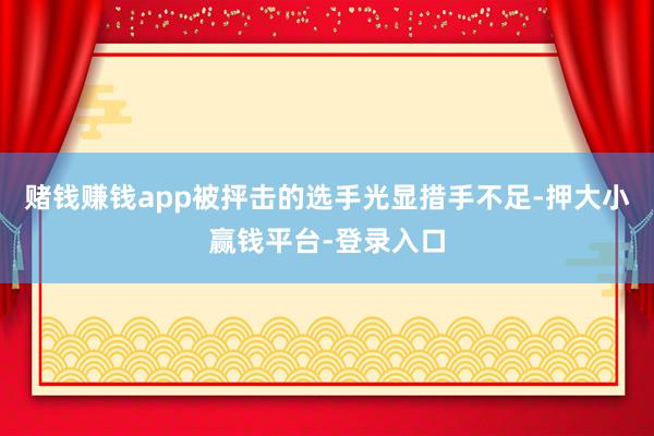 赌钱赚钱app被抨击的选手光显措手不足-押大小赢钱平台-登录入口