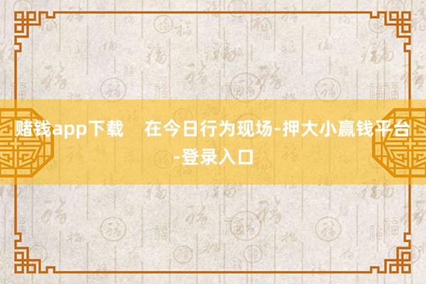 赌钱app下载    在今日行为现场-押大小赢钱平台-登录入口