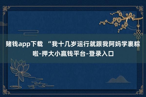赌钱app下载  “我十几岁运行就跟我阿妈学裹粽啦-押大小赢钱平台-登录入口
