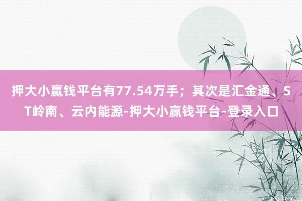 押大小赢钱平台有77.54万手；其次是汇金通、ST岭南、云内能源-押大小赢钱平台-登录入口