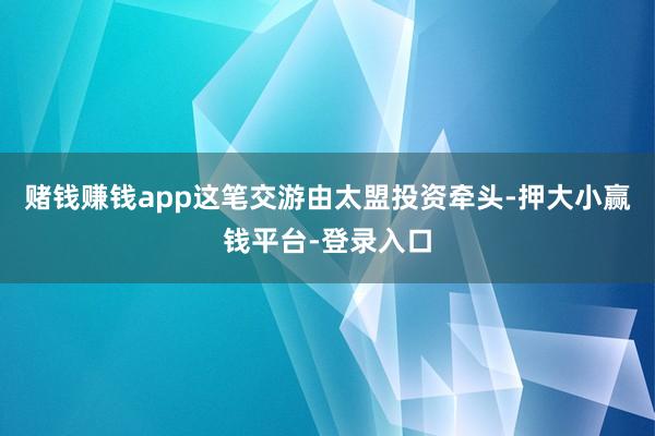 赌钱赚钱app这笔交游由太盟投资牵头-押大小赢钱平台-登录入口