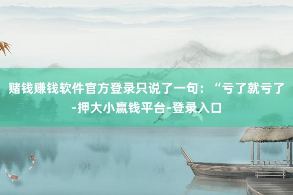 赌钱赚钱软件官方登录只说了一句：“亏了就亏了-押大小赢钱平台-登录入口