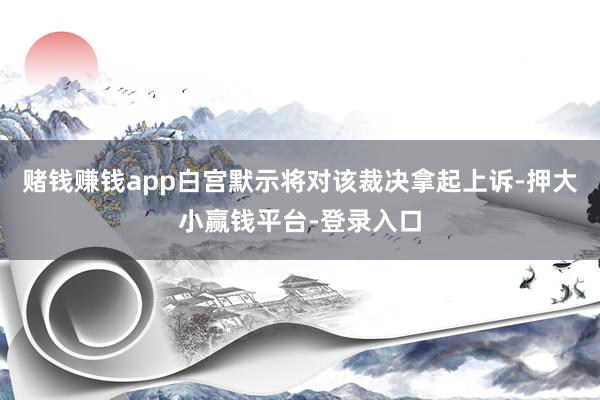赌钱赚钱app白宫默示将对该裁决拿起上诉-押大小赢钱平台-登录入口