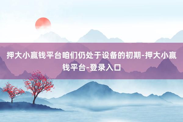 押大小赢钱平台咱们仍处于设备的初期-押大小赢钱平台-登录入口