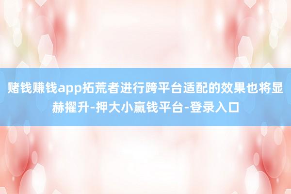 赌钱赚钱app拓荒者进行跨平台适配的效果也将显赫擢升-押大小赢钱平台-登录入口