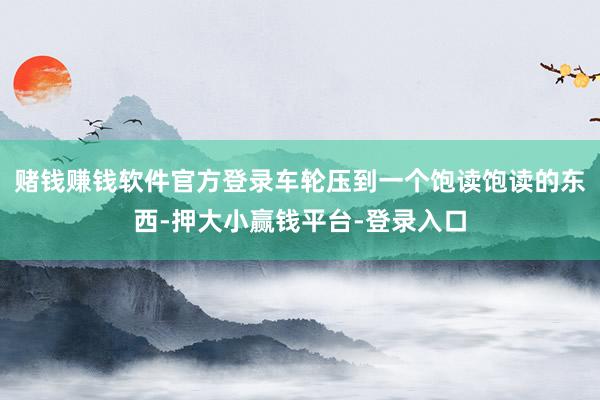 赌钱赚钱软件官方登录车轮压到一个饱读饱读的东西-押大小赢钱平台-登录入口