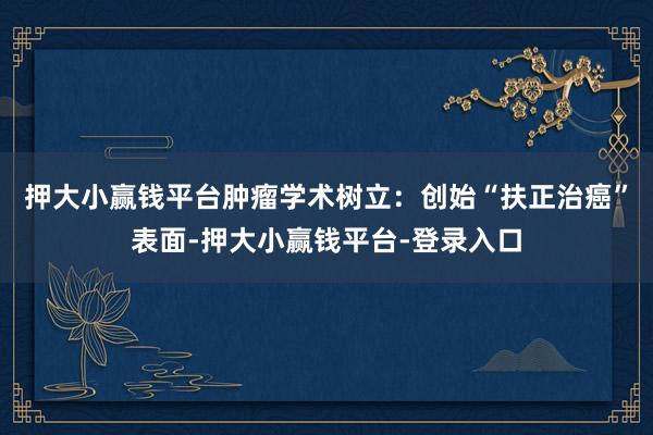 押大小赢钱平台肿瘤学术树立：创始“扶正治癌”表面-押大小赢钱平台-登录入口