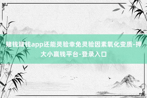 赌钱赚钱app还能灵验幸免灵验因素氧化变质-押大小赢钱平台-登录入口