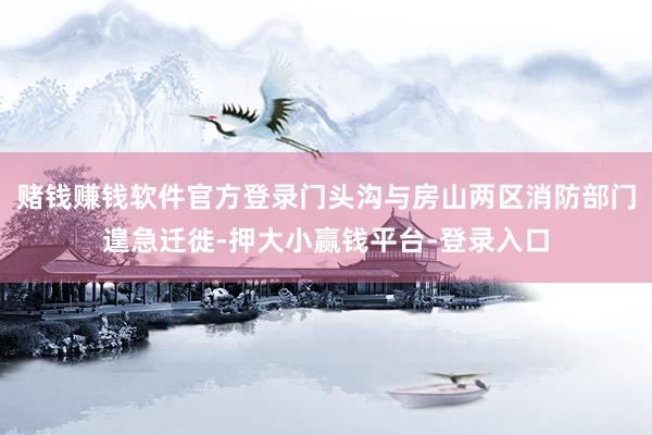 赌钱赚钱软件官方登录门头沟与房山两区消防部门遑急迁徙-押大小赢钱平台-登录入口