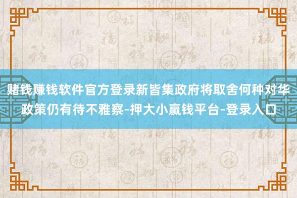 赌钱赚钱软件官方登录新皆集政府将取舍何种对华政策仍有待不雅察-押大小赢钱平台-登录入口