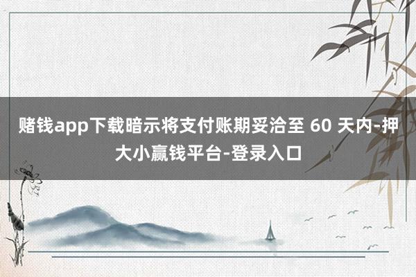 赌钱app下载暗示将支付账期妥洽至 60 天内-押大小赢钱平台-登录入口