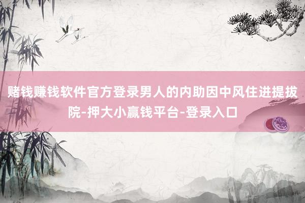 赌钱赚钱软件官方登录男人的内助因中风住进提拔院-押大小赢钱平台-登录入口