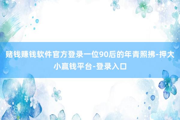 赌钱赚钱软件官方登录一位90后的年青照拂-押大小赢钱平台-登录入口