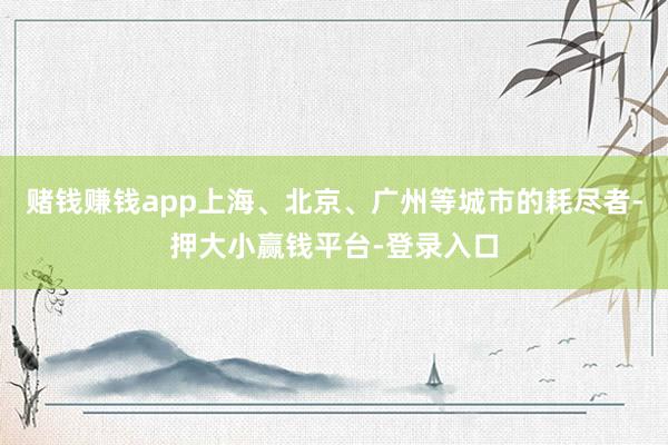 赌钱赚钱app上海、北京、广州等城市的耗尽者-押大小赢钱平台-登录入口